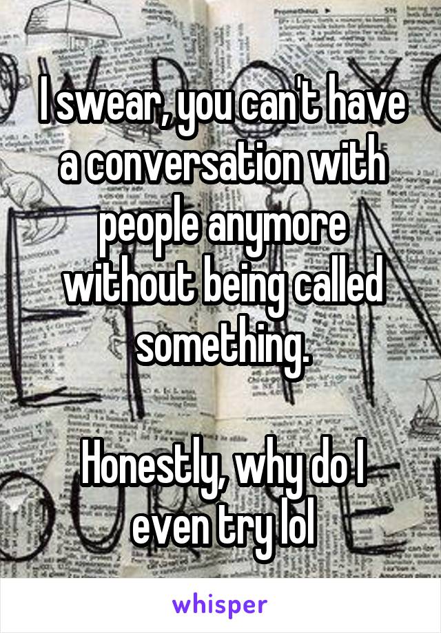 I swear, you can't have a conversation with people anymore without being called something.

Honestly, why do I even try lol