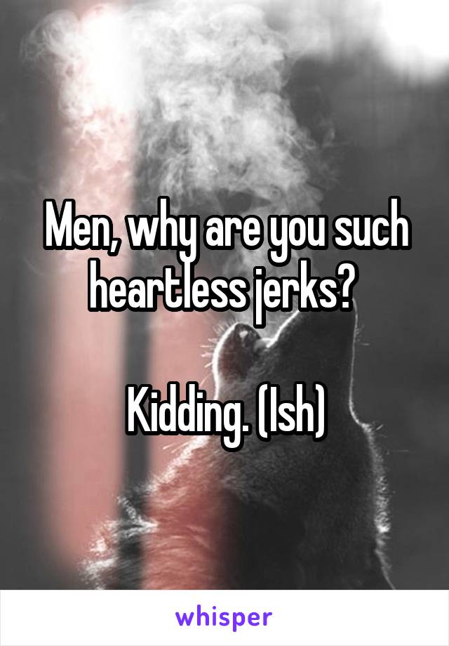 Men, why are you such heartless jerks? 

Kidding. (Ish)