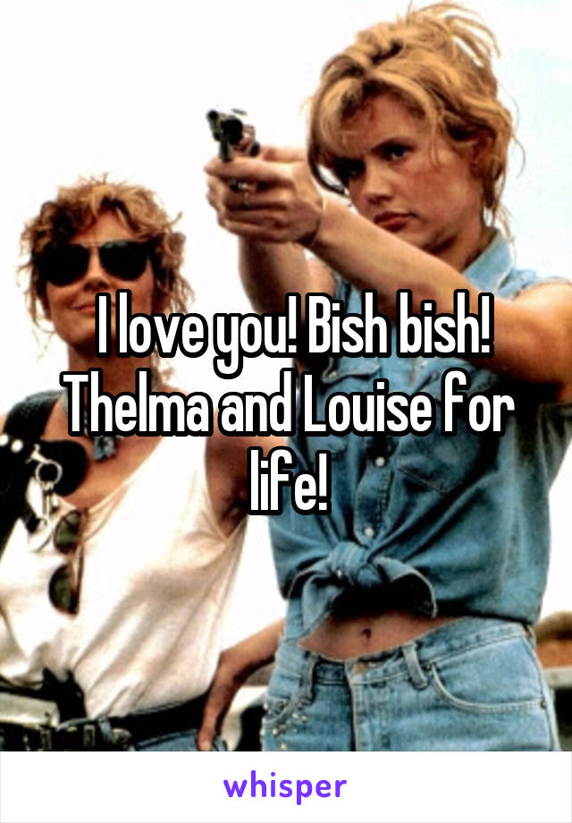  I love you! Bish bish! Thelma and Louise for life!