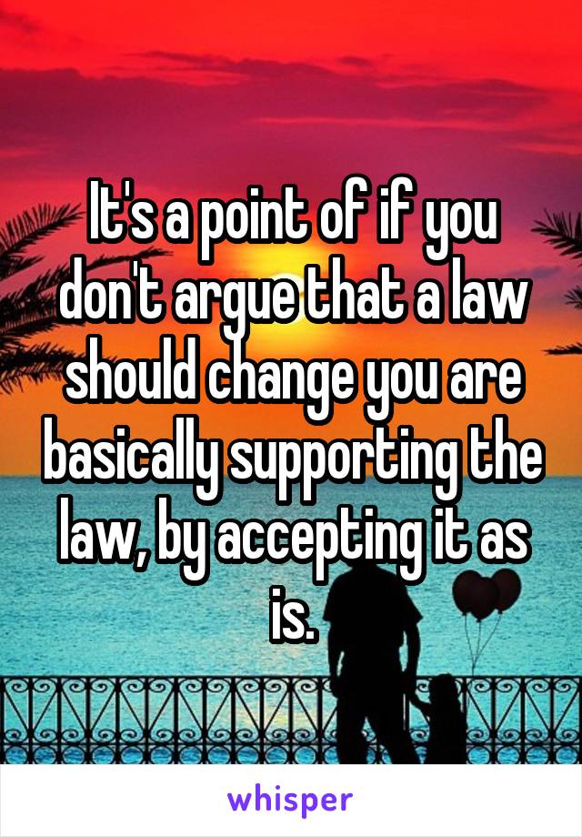 It's a point of if you don't argue that a law should change you are basically supporting the law, by accepting it as is.