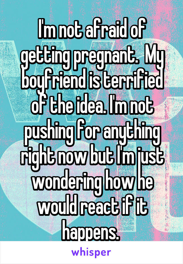 I'm not afraid of getting pregnant.  My boyfriend is terrified of the idea. I'm not pushing for anything right now but I'm just wondering how he would react if it happens. 