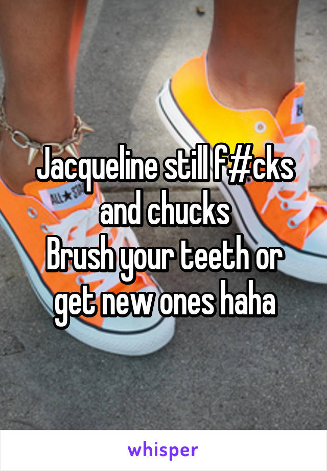 Jacqueline still f#cks and chucks
Brush your teeth or get new ones haha