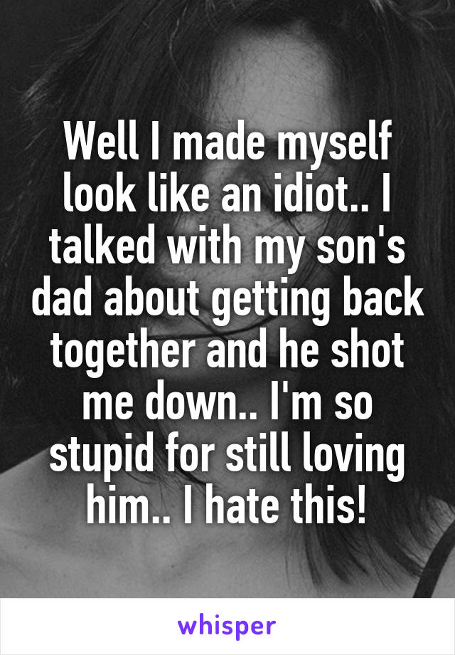 Well I made myself look like an idiot.. I talked with my son's dad about getting back together and he shot me down.. I'm so stupid for still loving him.. I hate this!