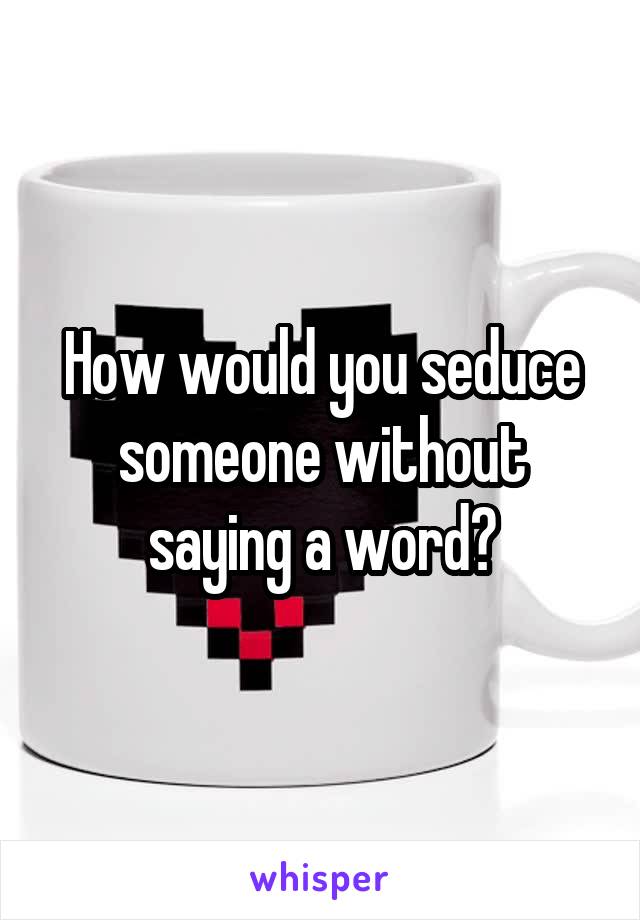 How would you seduce someone without saying a word?