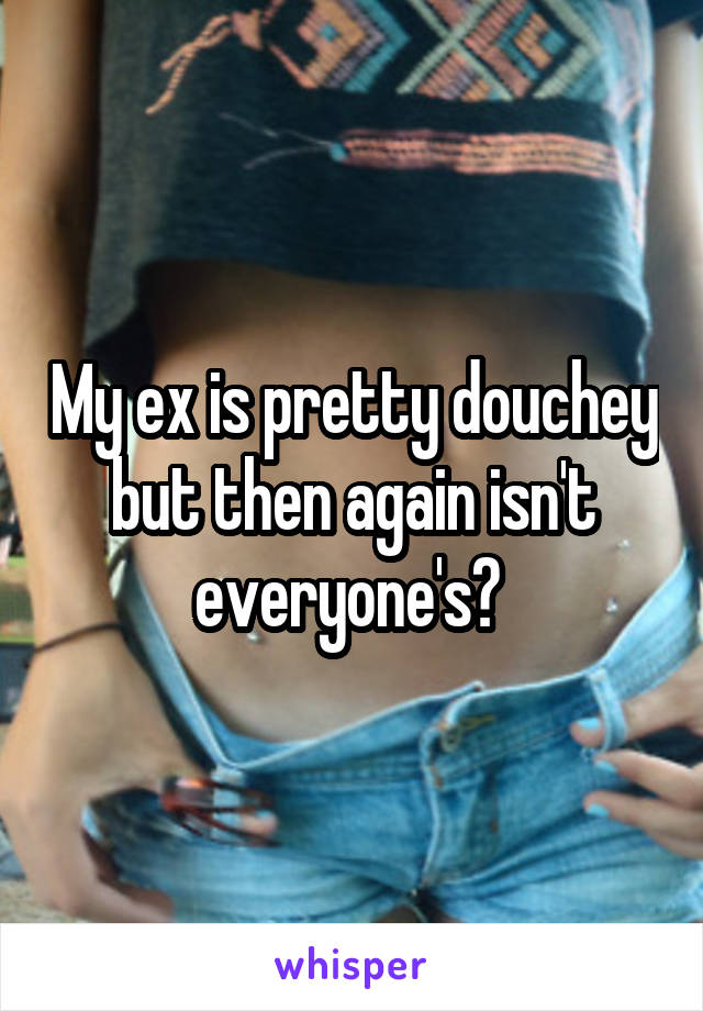 My ex is pretty douchey but then again isn't everyone's? 