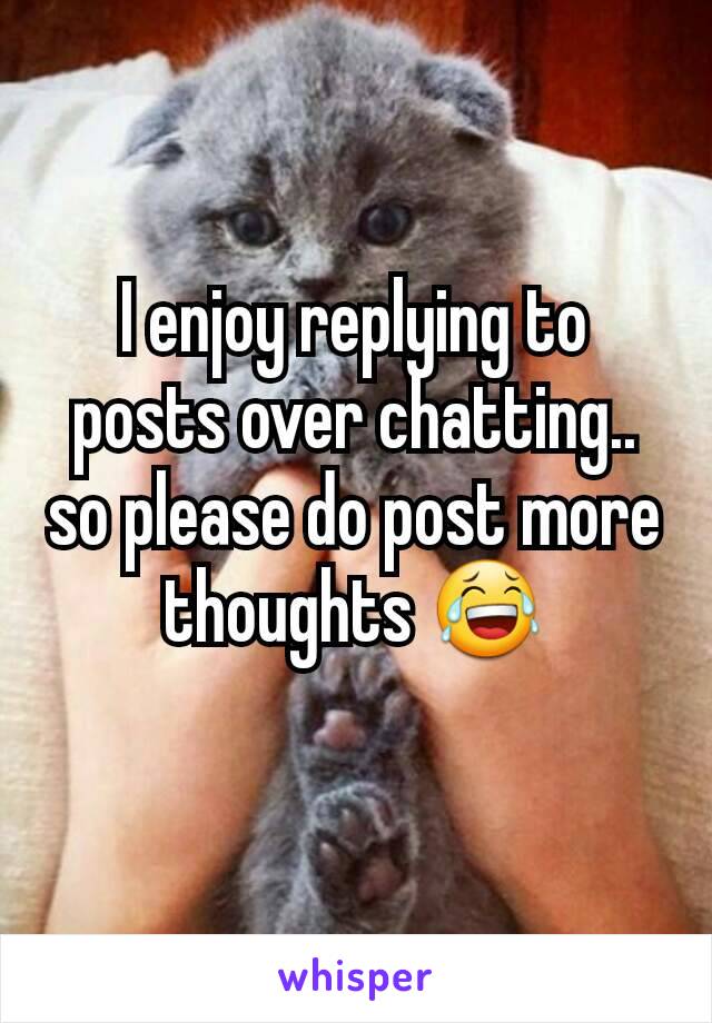 I enjoy replying to posts over chatting.. so please do post more thoughts 😂