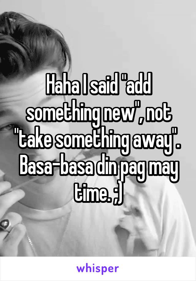 Haha I said "add something new", not "take something away". 
Basa-basa din pag may time. ;)