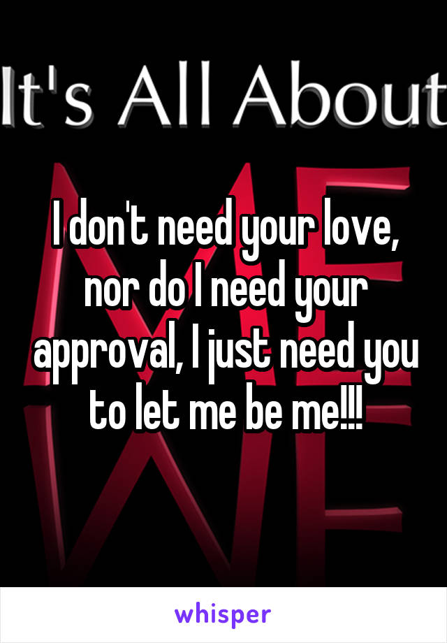 I don't need your love, nor do I need your approval, I just need you to let me be me!!!