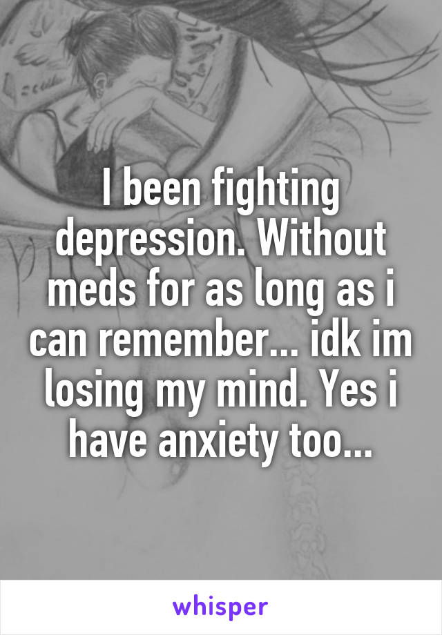 I been fighting depression. Without meds for as long as i can remember... idk im losing my mind. Yes i have anxiety too...