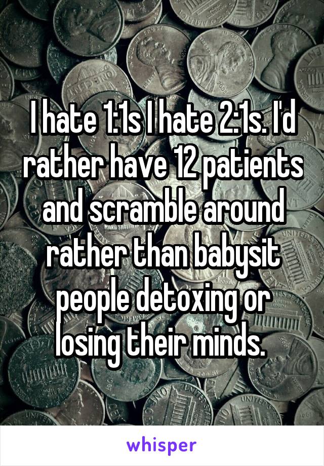 I hate 1:1s I hate 2:1s. I'd rather have 12 patients and scramble around rather than babysit people detoxing or losing their minds. 