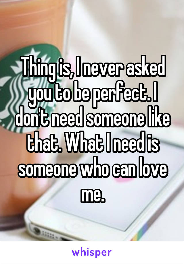 Thing is, I never asked you to be perfect. I don't need someone like that. What I need is someone who can love me.