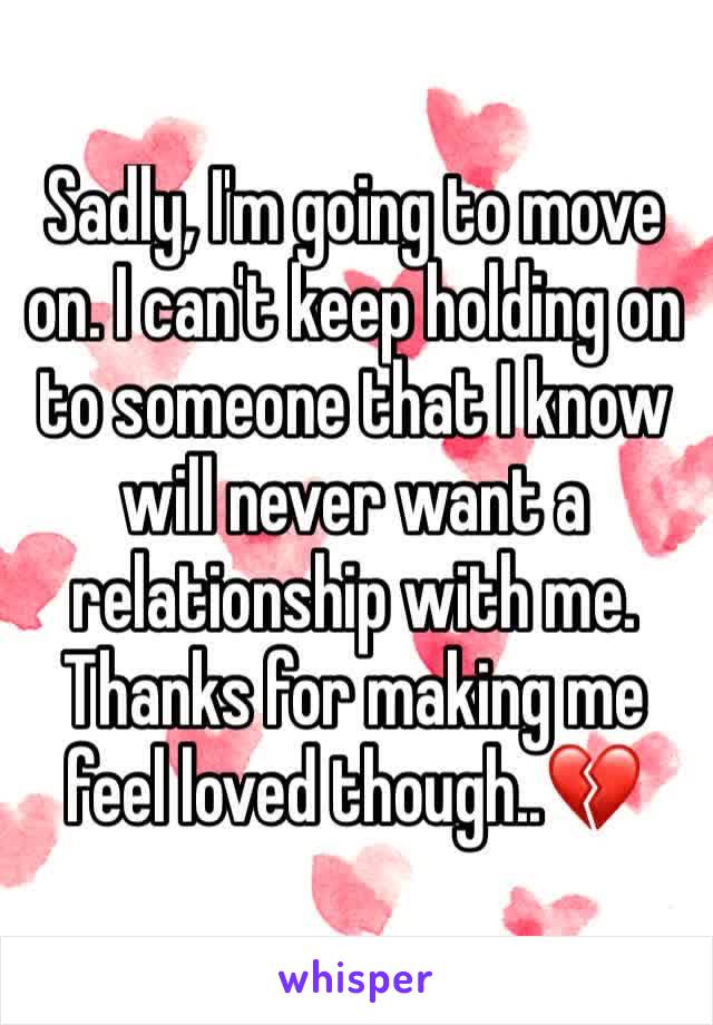 Sadly, I'm going to move on. I can't keep holding on to someone that I know will never want a relationship with me. Thanks for making me feel loved though..💔