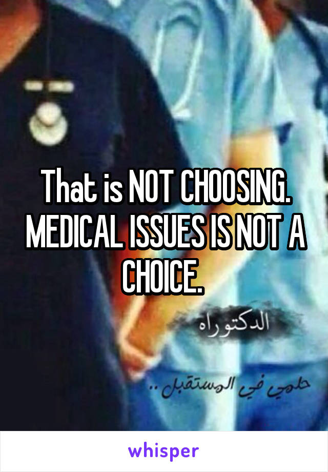 That is NOT CHOOSING. MEDICAL ISSUES IS NOT A CHOICE. 