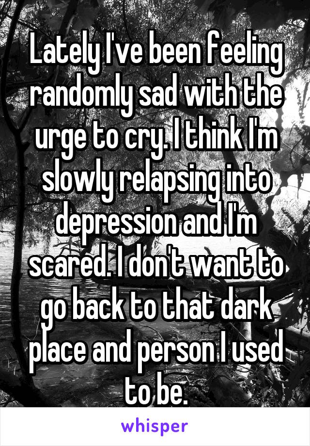 Lately I've been feeling randomly sad with the urge to cry. I think I'm slowly relapsing into depression and I'm scared. I don't want to go back to that dark place and person I used to be.