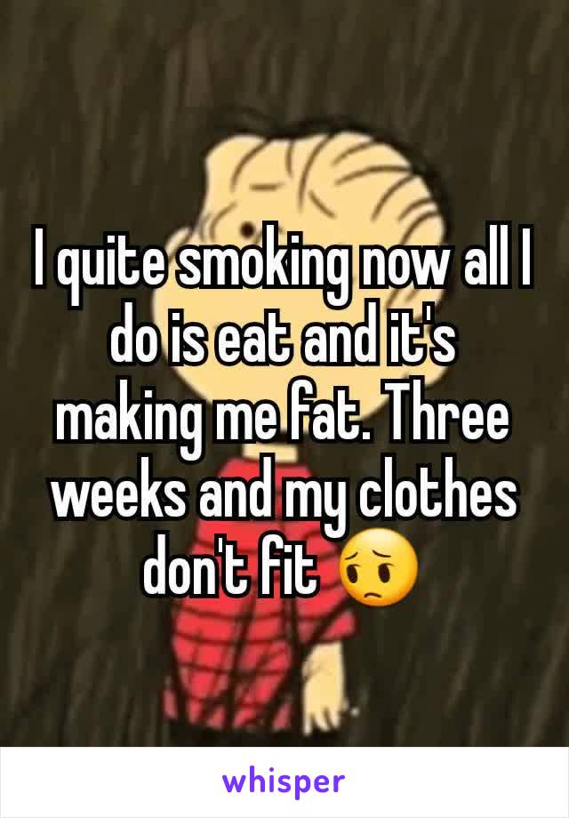 I quite smoking now all I do is eat and it's making me fat. Three weeks and my clothes don't fit 😔