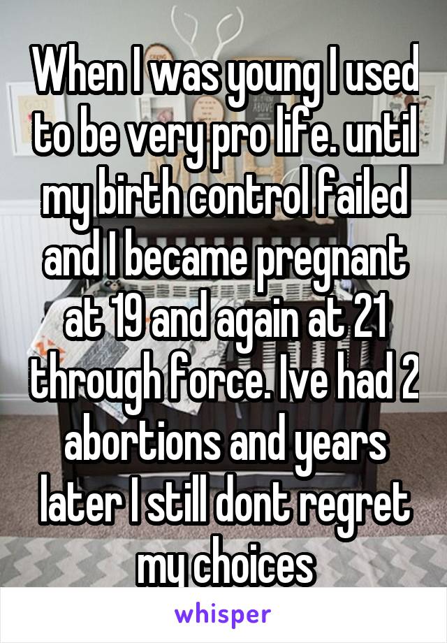 When I was young I used to be very pro life. until my birth control failed and I became pregnant at 19 and again at 21 through force. Ive had 2 abortions and years later I still dont regret my choices