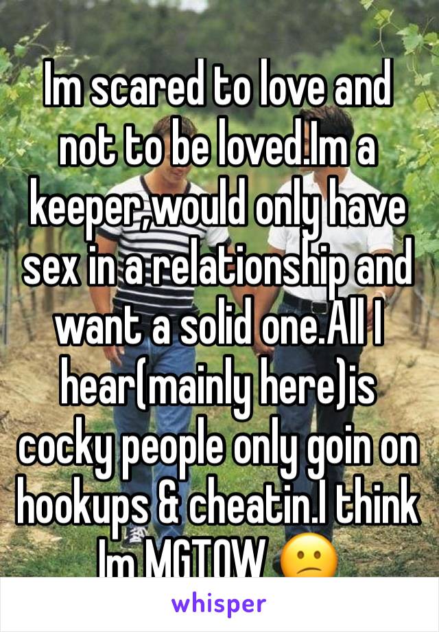 Im scared to love and not to be loved.Im a keeper,would only have sex in a relationship and want a solid one.All I hear(mainly here)is cocky people only goin on hookups & cheatin.I think Im MGTOW 😕