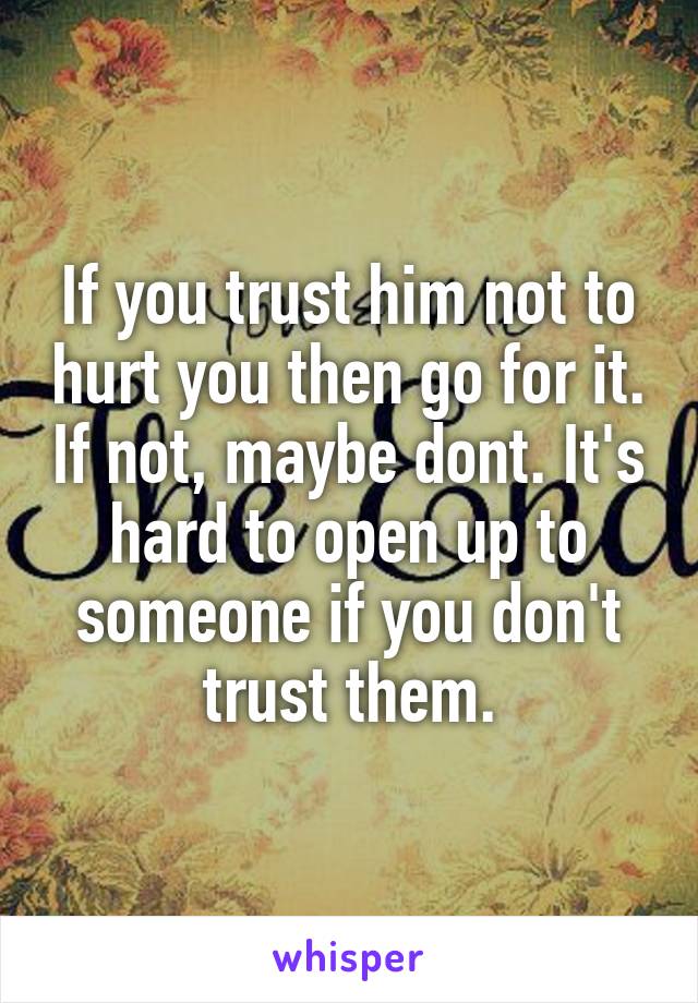 If you trust him not to hurt you then go for it. If not, maybe dont. It's hard to open up to someone if you don't trust them.