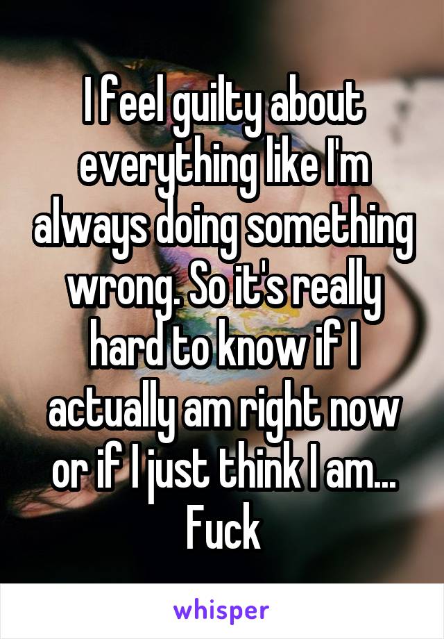 I feel guilty about everything like I'm always doing something wrong. So it's really hard to know if I actually am right now or if I just think I am... Fuck