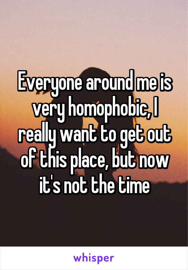 Everyone around me is very homophobic, I really want to get out of this place, but now it's not the time