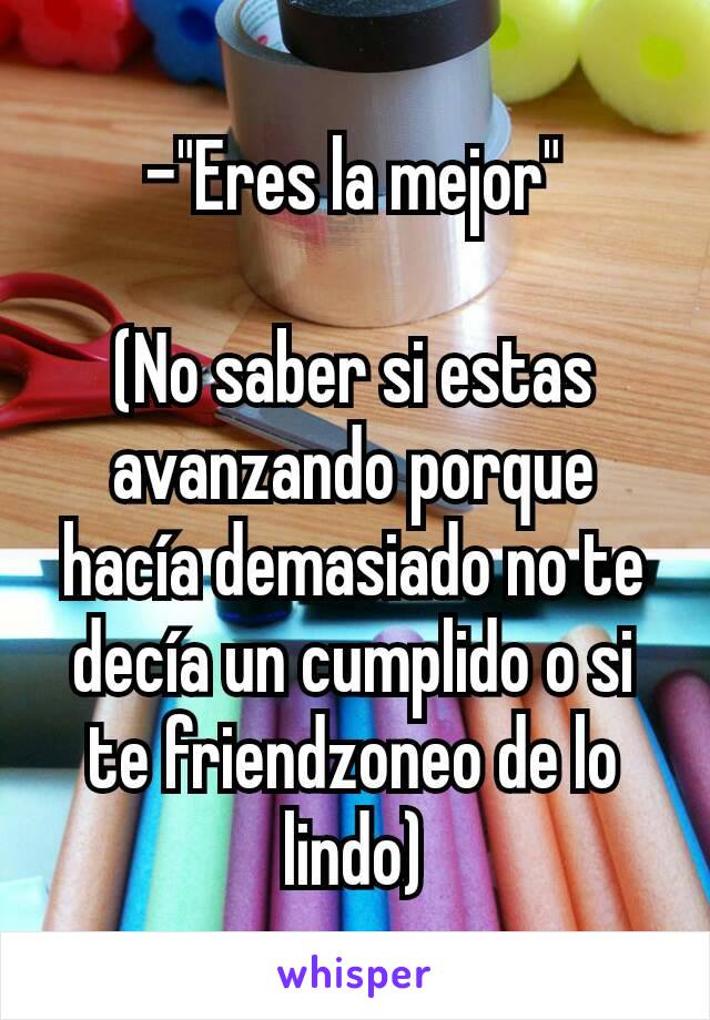 -"Eres la mejor"

(No saber si estas avanzando porque hacía demasiado no te decía un cumplido o si te friendzoneo de lo lindo)