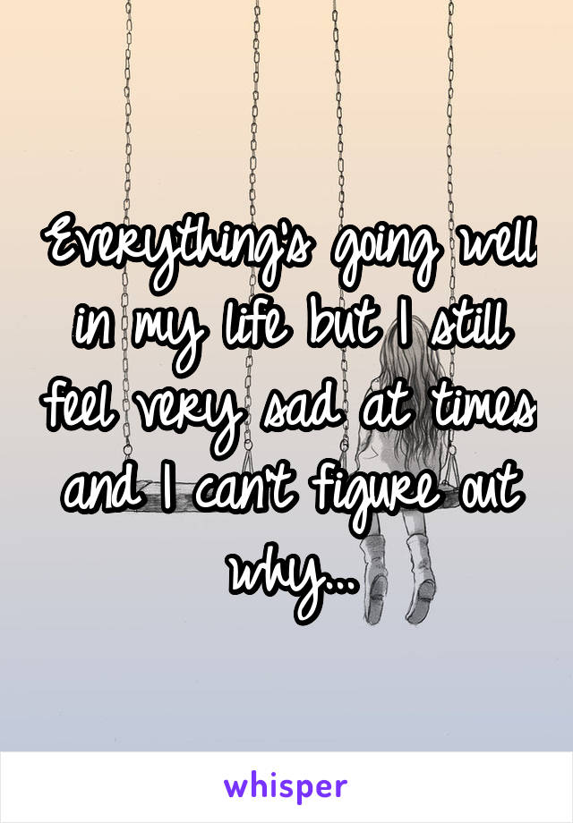 Everything's going well in my life but I still feel very sad at times and I can't figure out why...