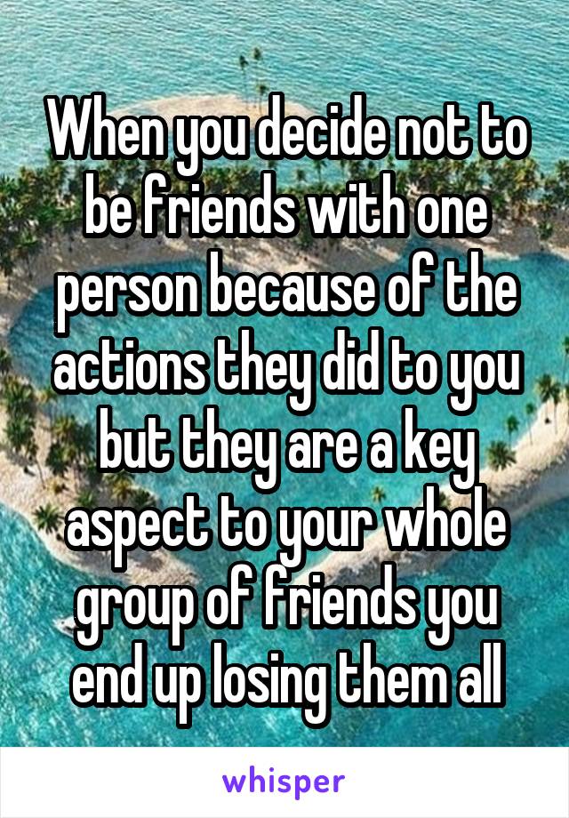 When you decide not to be friends with one person because of the actions they did to you but they are a key aspect to your whole group of friends you end up losing them all