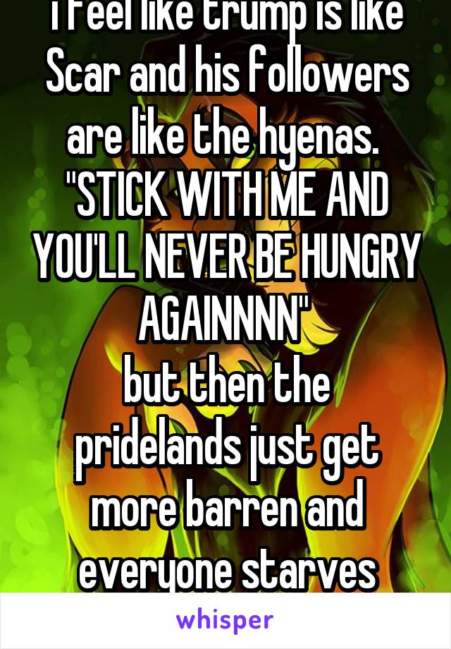 i feel like trump is like Scar and his followers are like the hyenas. 
"STICK WITH ME AND YOU'LL NEVER BE HUNGRY AGAINNNN" 
but then the pridelands just get more barren and everyone starves anyway