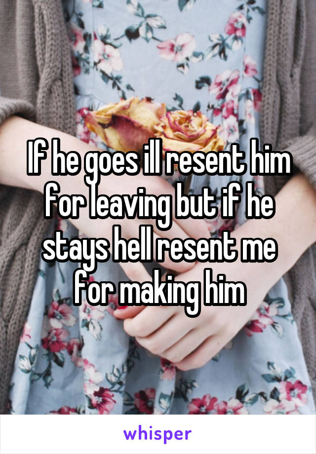 If he goes ill resent him for leaving but if he stays hell resent me for making him