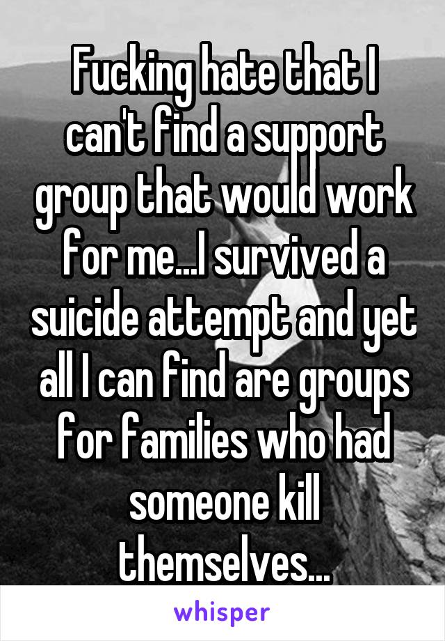 Fucking hate that I can't find a support group that would work for me...I survived a suicide attempt and yet all I can find are groups for families who had someone kill themselves...