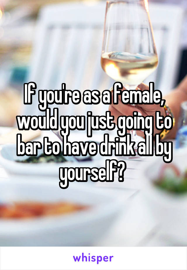 If you're as a female, would you just going to bar to have drink all by yourself? 