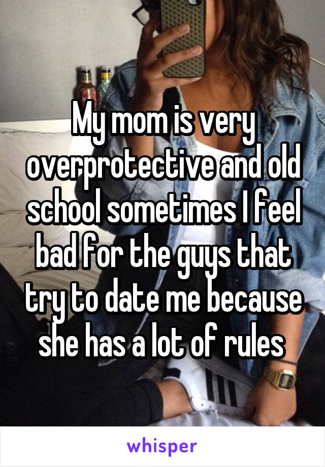 My mom is very overprotective and old school sometimes I feel bad for the guys that try to date me because she has a lot of rules 