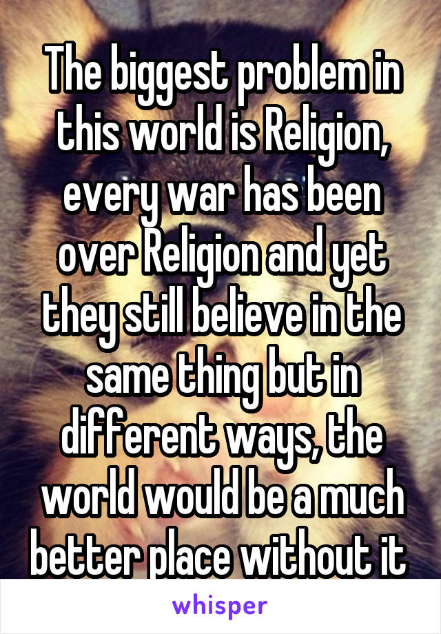 The biggest problem in this world is Religion, every war has been over Religion and yet they still believe in the same thing but in different ways, the world would be a much better place without it 