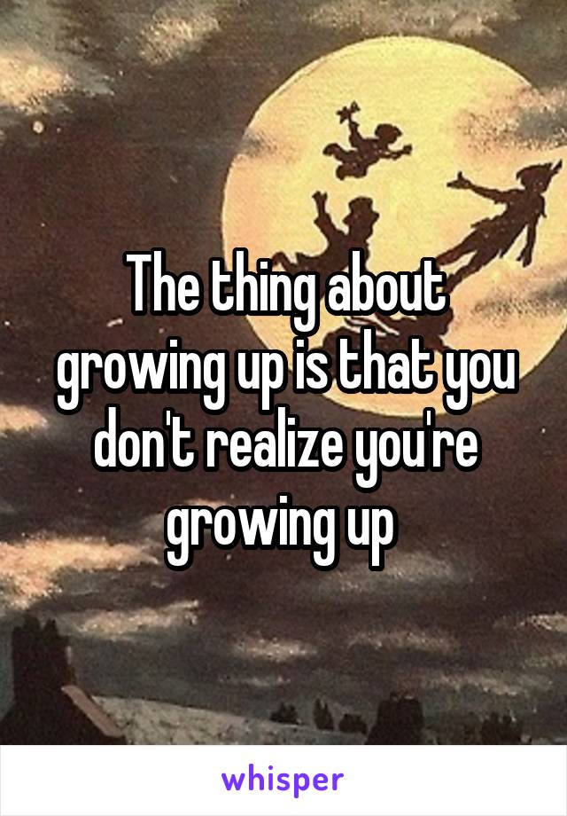 The thing about growing up is that you don't realize you're growing up 