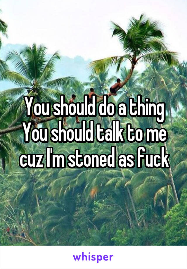 You should do a thing
You should talk to me cuz I'm stoned as fuck