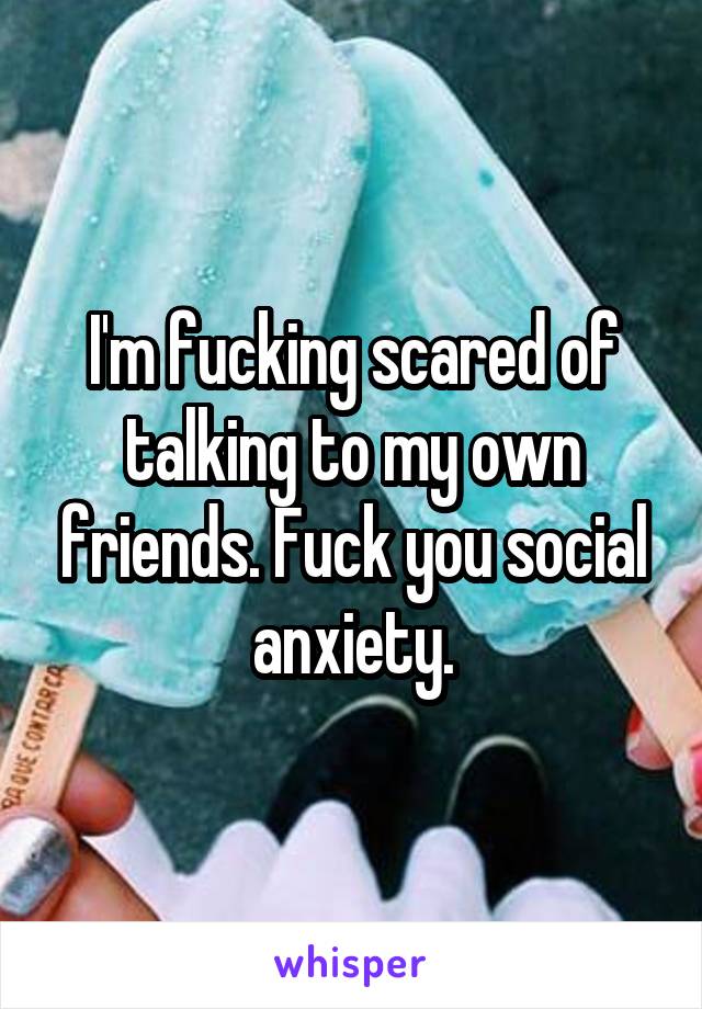 I'm fucking scared of talking to my own friends. Fuck you social anxiety.