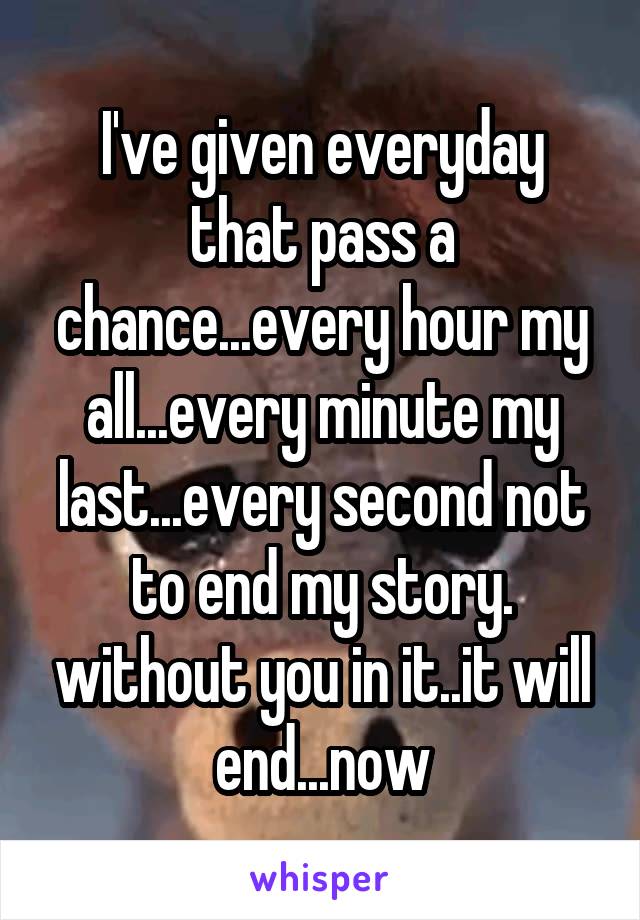 I've given everyday that pass a chance...every hour my all...every minute my last...every second not to end my story. without you in it..it will end...now