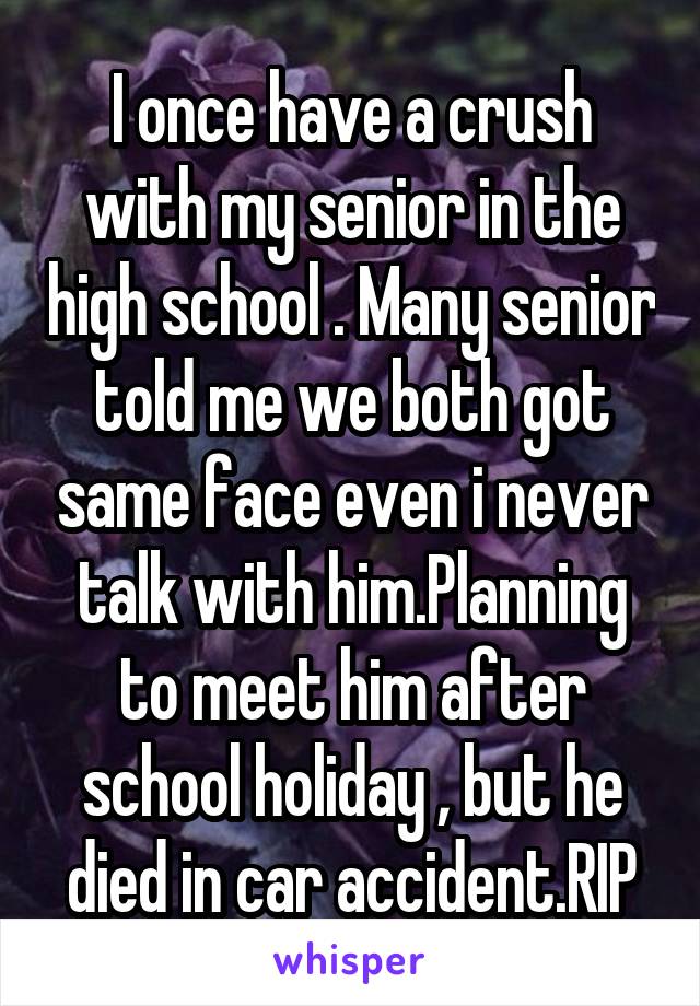 I once have a crush with my senior in the high school . Many senior told me we both got same face even i never talk with him.Planning to meet him after school holiday , but he died in car accident.RIP