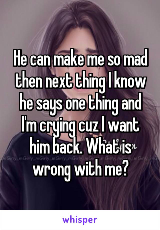 He can make me so mad then next thing I know he says one thing and I'm crying cuz I want him back. What is wrong with me?