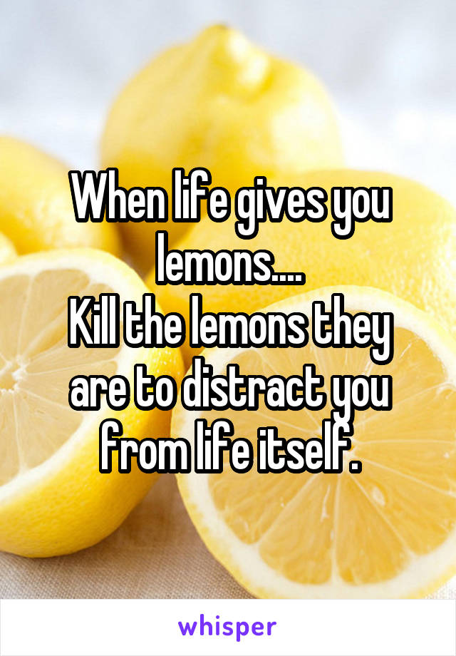 When life gives you lemons....
Kill the lemons they are to distract you from life itself.