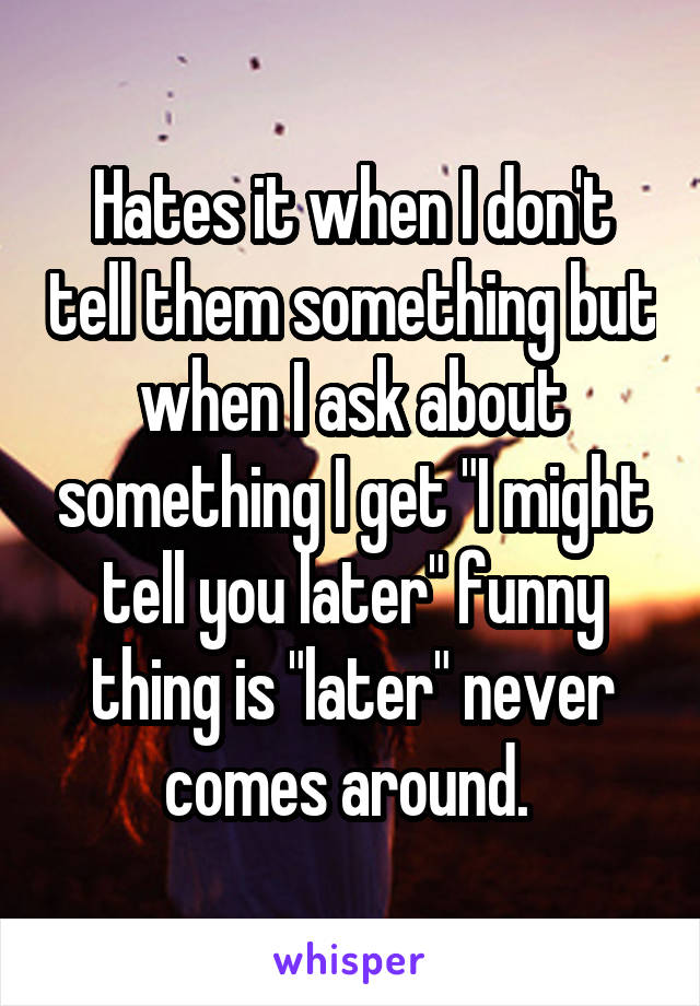 Hates it when I don't tell them something but when I ask about something I get "I might tell you later" funny thing is "later" never comes around. 