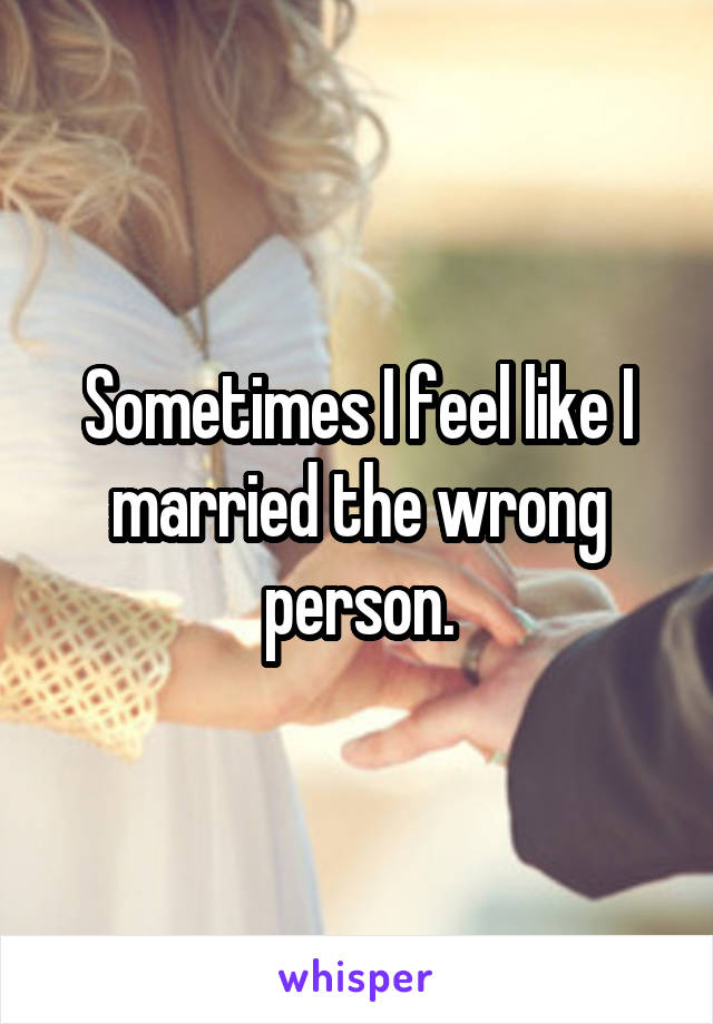 Sometimes I feel like I married the wrong person.