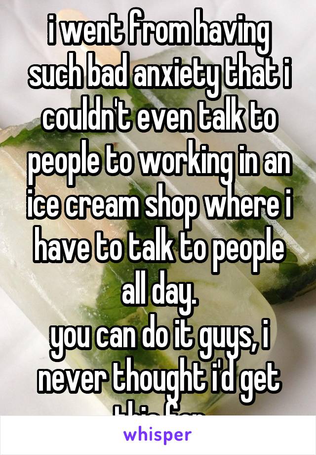 i went from having such bad anxiety that i couldn't even talk to people to working in an ice cream shop where i have to talk to people all day.
you can do it guys, i never thought i'd get this far