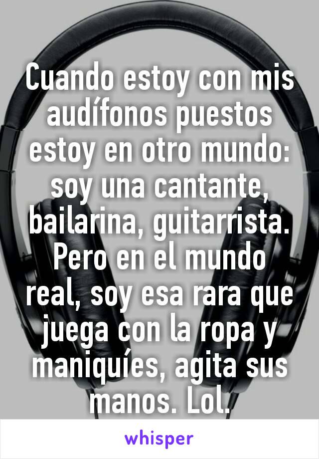 Cuando estoy con mis audífonos puestos estoy en otro mundo: soy una cantante, bailarina, guitarrista. Pero en el mundo real, soy esa rara que juega con la ropa y maniquíes, agita sus manos. Lol.