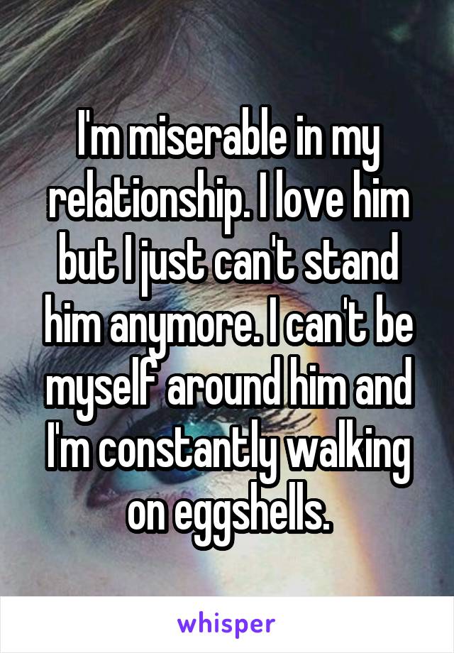 I'm miserable in my relationship. I love him but I just can't stand him anymore. I can't be myself around him and I'm constantly walking on eggshells.