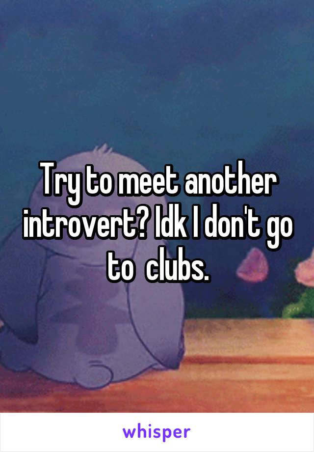 Try to meet another introvert? Idk I don't go to  clubs.