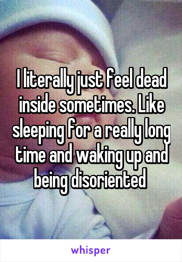 I literally just feel dead inside sometimes. Like sleeping for a really long time and waking up and being disoriented 