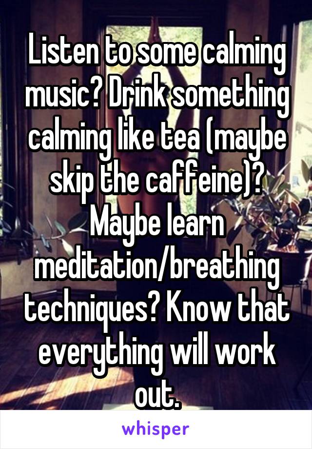 Listen to some calming music? Drink something calming like tea (maybe skip the caffeine)? Maybe learn meditation/breathing techniques? Know that everything will work out.