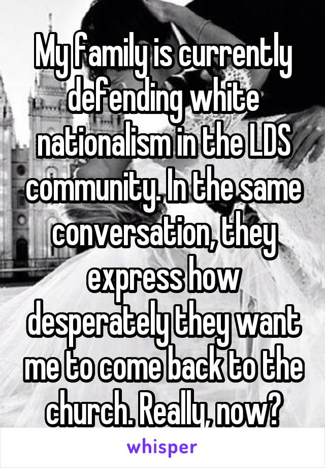 My family is currently defending white nationalism in the LDS community. In the same conversation, they express how desperately they want me to come back to the church. Really, now?