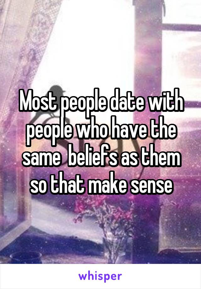 Most people date with people who have the same  beliefs as them so that make sense